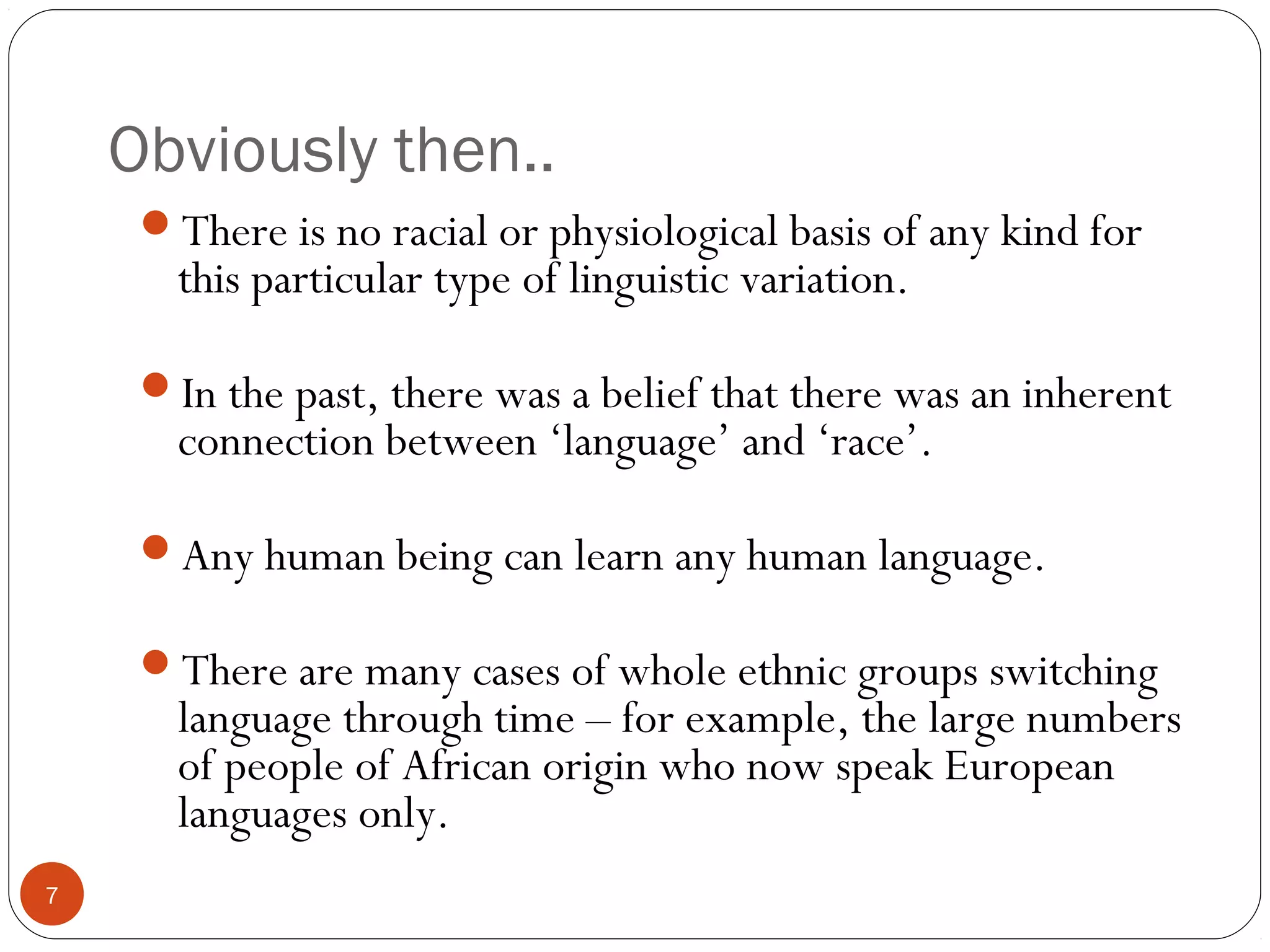 Obviously then..
7
There is no racial or physiological basis of any kind for
this particular type of linguistic variation.
In the past, there was a belief that there was an inherent
connection between ‘language’ and ‘race’.
Any human being can learn any human language.
There are many cases of whole ethnic groups switching
language through time – for example, the large numbers
of people of African origin who now speak European
languages only.
 