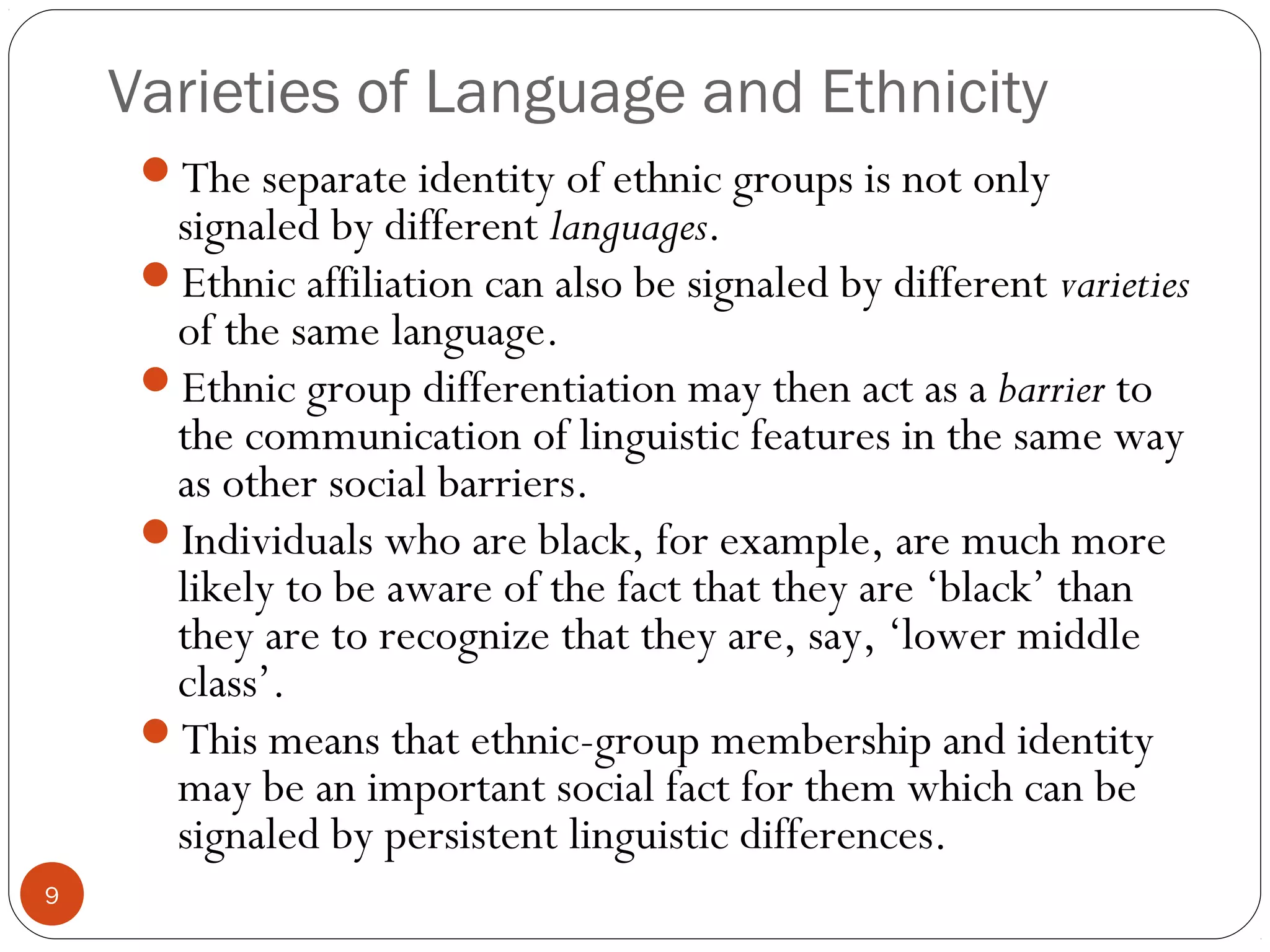 Varieties of Language and Ethnicity
9
The separate identity of ethnic groups is not only
signaled by different languages.
Ethnic affiliation can also be signaled by different varieties
of the same language.
Ethnic group differentiation may then act as a barrier to
the communication of linguistic features in the same way
as other social barriers.
Individuals who are black, for example, are much more
likely to be aware of the fact that they are ‘black’ than
they are to recognize that they are, say, ‘lower middle
class’.
This means that ethnic-group membership and identity
may be an important social fact for them which can be
signaled by persistent linguistic differences.
 