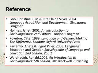 Reference
• Goh, Christine. C.M & Rita Elaine Silver. 2004.
Language Acquisition and Development. Singapore:
Longman
• Holmes, Janet. 2001. An Introduction to
Sociolinguistics: 2nd Edition. London: Longman
• Poynton, Cate. 1989. Language and Gender: Making
The Difference. London: Oxford University Press
• Pavlenko, Aneta & Ingrid Piller. 2008. Language
Education and Gender. Encyclopedia of Language and
Education 2nd Edition, Vol. 1
• Wardhaugh, Ronald.2006. An Introduction to
Sociolinguistics: 5th Edition. UK: Blackwell Publishing
 