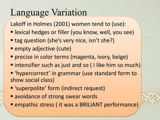 Language Variation
Lakoff in Holmes (2001) women tend to (use):
 lexical hedges or filler (you know, well, you see)
 tag question (she’s very nice, isn’t she?)
 empty adjective (cute)
 precise in color terms (magenta, ivory, beige)
 intensifier such as just and so ( I like him so much)
 ‘hypercorrect’ in grammar (use standard form to
show social class)
 ‘superpolite’ form (indirect request)
 avoidance of strong swear words
 empathic stress ( it was a BRILIANT performance)
 