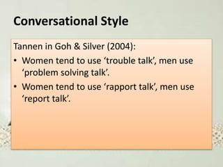 Conversational Style
Tannen in Goh & Silver (2004):
• Women tend to use ‘trouble talk’, men use
‘problem solving talk’.
• Women tend to use ‘rapport talk’, men use
‘report talk’.
 