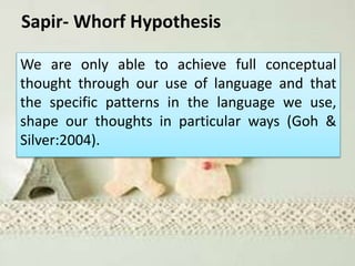 Sapir- Whorf Hypothesis
We are only able to achieve full conceptual
thought through our use of language and that
the specific patterns in the language we use,
shape our thoughts in particular ways (Goh &
Silver:2004).
 