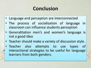 Conclusion
• Language and perception are interconnected
• The process of socialisation of language in
classroom can influence students perception
• Generalitation men’s and women’s language is
not a good idea
• Teacher should make a variety of discussion style.
• Teacher also attempts to use types of
interactional strategies to be useful for language
learners from both genders.
 