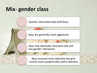 Mix- gender class
teacher interacted more with boys
boys are generally more aggressive
boys may dominate classroom talk and
mix-gender interaction
Boys received more attention but girls
receive more academically useful attention
 