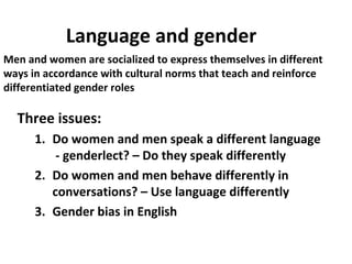 Language and gender
Three issues:
1. Do women and men speak a different language
- genderlect? – Do they speak differently
2. Do women and men behave differently in
conversations? – Use language differently
3. Gender bias in English
Men and women are socialized to express themselves in different
ways in accordance with cultural norms that teach and reinforce
differentiated gender roles
 