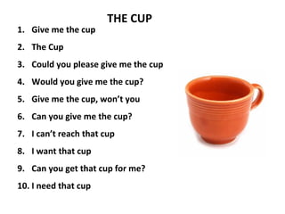 1. Give me the cup
2. The Cup
3. Could you please give me the cup
4. Would you give me the cup?
5. Give me the cup, won’t you
6. Can you give me the cup?
7. I can’t reach that cup
8. I want that cup
9. Can you get that cup for me?
10. I need that cup
THE CUP
 