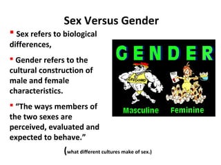 Sex Versus Gender
 Sex refers to biological
differences,
 Gender refers to the
cultural construction of
male and female
characteristics.
 “The ways members of
the two sexes are
perceived, evaluated and
expected to behave.”
(what different cultures make of sex.)
 