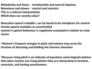 Because rising pitch is an indicator of questions some linguists believe
that when women use rising pitches they are interpreted as hesitant,
uncertain, and lacking assertiveness
Melodically and faster - emotionality and natural impulses
Monotone and slower - control and restraint
This is a cultural interpretation
Which does our society value?
Masculine speech melodies can be heard to be metaphors for control
female speech melodies as uncontrolled
women’s speech behaviour is negatively evaluated in relation to male
norms
Women’s frequent changes in pitch and volume may serve the
function of attracting and holding the listeners attention
 
