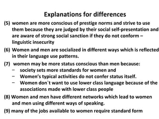 (5) women are more conscious of prestige norms and strive to use
them because they are judged by their social self-presentation and
are aware of strong social sanction if they do not conform –
linguistic insecurity
(6) Women and men are socialized in different ways which is reflected
in their language use patterns.
(7) women may be more status conscious than men because:
– society sets more standards for women and
– Women’s typical activities do not confer status itself.
– Women don`t want to use lower class language because of the
associations made with lower class people
(8) Women and men have different networks which lead to women
and men using different ways of speaking.
(9) many of the jobs available to women require standard form
Explanations for differences
 