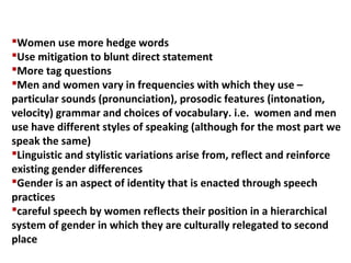 Women use more hedge words
Use mitigation to blunt direct statement
More tag questions
Men and women vary in frequencies with which they use –
particular sounds (pronunciation), prosodic features (intonation,
velocity) grammar and choices of vocabulary. i.e. women and men
use have different styles of speaking (although for the most part we
speak the same)
Linguistic and stylistic variations arise from, reflect and reinforce
existing gender differences
Gender is an aspect of identity that is enacted through speech
practices
careful speech by women reflects their position in a hierarchical
system of gender in which they are culturally relegated to second
place
 