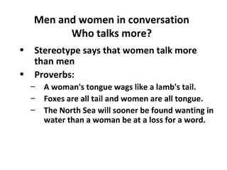 Men and women in conversation
Who talks more?
• Stereotype says that women talk more
than men
• Proverbs:
– A woman's tongue wags like a lamb's tail.
– Foxes are all tail and women are all tongue.
– The North Sea will sooner be found wanting in
water than a woman be at a loss for a word.
 