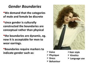 Gender Boundaries
We demand that the categories
of male and female be discrete
since gender is culturally
constructed the boundaries are
conceptual rather than physical
the boundaries are dynamic, eg.
now it is acceptable for men to
wear earrings.
Boundaries require markers to
indicate gender such as:  Voice
 Physique
 Dress
 Behaviour
Hair style
 Kinetics
 Language use
 