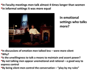In Faculty meetings men talk almost 4 times longer than women
In informal settings it was more equal
In discussions of emotion men talked less – were more silent
Why?
Is the unwillingness to talk a means to maintain and assert power?
By not talking men appear unemotional and rational – a good way to
express control
By being silent men control the conversation – “play by my rules”
In emotional
settings who talks
more?
 