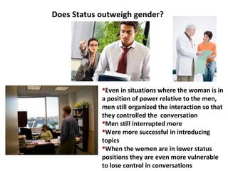 Even in situations where the woman is in
a position of power relative to the men,
men still organized the interaction so that
they controlled the conversation
Men still interrupted more
Were more successful in introducing
topics
When the women are in lower status
positions they are even more vulnerable
to lose control in conversations
Does Status outweigh gender?
 