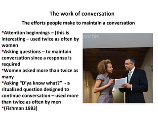 The work of conversation
Attention beginnings – (this is
interesting – used twice as often by
women
Asking questions – to maintain
conversation since a response is
required
Women asked more than twice as
many
Asking “D’ya know what?” - a
ritualized question designed to
continue conversation – used more
than twice as often by men
(Fishman 1983)
The efforts people make to maintain a conversation
 