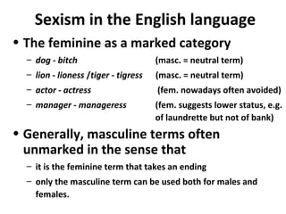 Sexism in the English language
• The feminine as a marked category
– dog - bitch (masc. = neutral term)
– lion - lioness /tiger - tigress (masc. = neutral term)
– actor - actress (fem. nowadays often avoided)
– manager - manageress (fem. suggests lower status, e.g.
of laundrette but not of bank)
• Generally, masculine terms often
unmarked in the sense that
– it is the feminine term that takes an ending
– only the masculine term can be used both for males and
females.
 