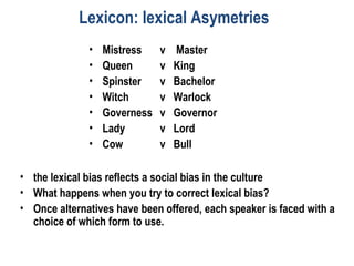 Lexicon: lexical Asymetries
• Mistress v Master
• Queen v King
• Spinster v Bachelor
• Witch v Warlock
• Governess v Governor
• Lady v Lord
• Cow v Bull
• the lexical bias reflects a social bias in the culture
• What happens when you try to correct lexical bias?
• Once alternatives have been offered, each speaker is faced with a
choice of which form to use.
 