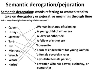 Semantic derogation: words referring to women tend to
take on derogatory or pejorative meanings through time
What was the original meaning of these words?
• Queen
• Hussy
• Spinster
• Tart
• Girl
• Mistress
• Wench
• Whore
• Harlot
Woman in charge of spinning
A young child of either sex
A lover of either sex
A fellow of either sex
housewife
Term of endearment for young women
a female sovereign ruler
a youthful female person;
a woman who has power, authority, or
ownership
Semantic derogation/pejoration
 