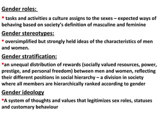  tasks and activities a culture assigns to the sexes – expected ways of
behaving based on society’s definition of masculine and feminine
Gender stereotypes:
 oversimplified but strongly held ideas of the characteristics of men
and women.
Gender stratification:
an unequal distribution of rewards (socially valued resources, power,
prestige, and personal freedom) between men and women, reflecting
their different positions in social hierarchy – a division in society
where all members are hierarchically ranked according to gender
Gender ideology
A system of thoughts and values that legitimizes sex roles, statuses
and customary behaviour
Gender roles:
 