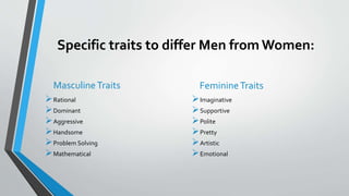 Specific traits to differ Men from Women:
MasculineTraits
Rational
Dominant
Aggressive
Handsome
Problem Solving
Mathematical
FeminineTraits
Imaginative
Supportive
Polite
Pretty
Artistic
Emotional
 
