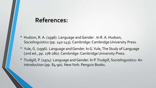 References:
• Hudson, R. A. (1996). Language and Gender . In R. A. Hudson,
Sociolinguistics (pp. 140-143). Cambridge: Cambridge University Press.
• Yule, G. (1996). Language and Gender. In G.Yule,The Study of Language
(2nd ed., pp. 278-280). Cambridge: Cambridge University Press.
• Trudgill, P. (1974). Language and Gender. In P.Trudgill, Sociolinguistics- An
introduction (pp. 84-90). NewYork: Penguin Books.
 