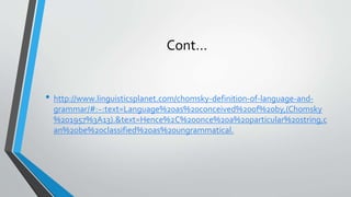 Cont…
• http://www.linguisticsplanet.com/chomsky-definition-of-language-and-
grammar/#:~:text=Language%20as%20conceived%20of%20by,(Chomsky
%201957%3A13).&text=Hence%2C%20once%20a%20particular%20string,c
an%20be%20classified%20as%20ungrammatical.
 