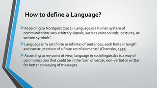 How to define a Language?
According to Nordquist (2013), Language is a human system of
communication uses arbitrary signals, such as voice sounds, gestures, or
written symbols”.
Language is “a set (finite or infinite) of sentences, each finite in length
and constructed out of a finite set of elements” (Chomsky, 1957).
According to my point of view, language in sociolinguistics is a way of
communication that could be in the form of verbal, non-verbal or written
for better conveying of messages.
 