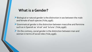 What is a Gender?
Biological or natural gender is the distinction in sex between the male
and female of each species (Yule,1996).
Grammatical gender is the distinction between masculine and feminine
such as in Spanish as `el sol` and `la luna` (Yule,1996).
On the contrary, social gender is the distinction between man and
woman in terms of social roles (Yule,1996).
 
