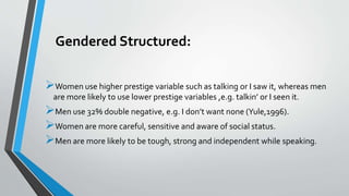 Gendered Structured:
Women use higher prestige variable such as talking or I saw it, whereas men
are more likely to use lower prestige variables ,e.g. talkin’ or I seen it.
Men use 32% double negative, e.g. I don’t want none (Yule,1996).
Women are more careful, sensitive and aware of social status.
Men are more likely to be tough, strong and independent while speaking.
 