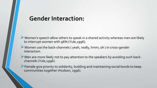 Gender Interaction:
Women’s speech allow others to speak in a shared activity whereas men are likely
to interrupt women with 96% (Yule,1996).
Women use the back-channels ( yeah, really, hmm, oh ) in cross-gender
interaction.
Men are more likely not to pay attention to the speakers by avoiding such back-
channels (Yule,1996).
Female give priority to solidarity, building and maintaining social bonds to keep
communities together (Hudson, 1996).
 