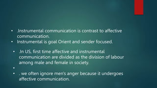 • .Instrumental communication is contrast to affective
communication.
• Instrumental is goal Orient and sender focused.
• .In US, first time affective and instrumental
communication are divided as the division of labour
among male and female in society.
•
• . we often ignore men's anger because it undergoes
affective communication.
 