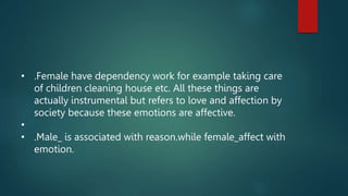• .Female have dependency work for example taking care
of children cleaning house etc. All these things are
actually instrumental but refers to love and affection by
society because these emotions are affective.
•
• .Male_ is associated with reason.while female_affect with
emotion.
 