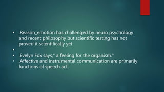 • .Reason_emotion has challenged by neuro psychology
and recent philosophy but scientific testing has not
proved it scientifically yet.
•
• .Evelyn Fox says," a feeling for the organism."
• .Affective and instrumental communication are primarily
functions of speech act.
 
