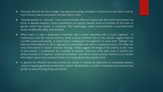  Although affection for their charges may keep them going, caretakers’ primary focus very often must be
instrumental, how-to accomplish the tasks before them.
 Viewing women as ‘‘naturally’ ’more concerned with affective matters and men with instrumental not
tends to devalue women’s social contributions but people towards kinds of activities on the basis of
gender rather than talents or inclination. Not surprisingly, (male) instrumentality is associated with
reason and(female) affect with emotion.
 Affect seems to play a particularly important role in moral reasoning and in social cognition. In
mathematics and the natural sciences, there is some evidence that it may usefully suggest lines of
scientific inquiry and testing, In other words ‘‘a feeling for the organism” or some other ‘‘feeling” may
help one find evidence to use in arguing for a completely new view in a particular arena. This does not
mean that science is ‘‘about” scientists’ feelings. It does suggest, the image of the scientist as the ‘‘man
of pure reason” is problematic for a number of reasons. There are some clear cases of speech acts
whose function is to express someone’s emotions and others whose primary function is to transfer
information about some practical matter or to bring about some practical end .
 In general the affective and instrumental are closely in making the distinction of somewhat dubious
value in mapping gendered patterning in speech. Nonetheless, a number of analysts have characterized
gender as ways of doing things with words.
 