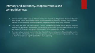 Intimacy and autonomy, cooperativeness and
competitiveness:
 Deborah Tannen (1990) is one of the most widely read accounts of the gendered division of the work
done by talk. Tannen characterizes women as most interested in promoting intimacy. Men, in contrast,
are seen as most interested in establishing their independence from others, their autonomy.
 Once again, we enter the hall of mirrors. There is a powerful normative view in western industrial
societies that women are interested in connections to others and in promoting warm feelings all the
way around. And men are normatively disinterested in other people and in feelings.
 There are cultural contexts where neither the affective/instrumental division of linguistic labor nor the
related gender polarities like coop- erative/competitive would ever have seemed gendered in the ways
so many investigators of English speakers have found appealing.
 