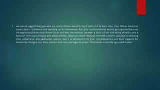 • We would suggest that girls who are not of African descent might have a lot to learn from their African American
sisters about confidence and standing up for themselves. But girls’ confrontational activity gets ignored because
the egalitarian/hierarchical divide fits so well with the contrast between a focus on the well-being of others and a
focus on one’s own projects and achievements. Observers stand ready to interpret women’s activities as showing
their cooperative and egalitarian natures, men’s as demonstrating their competitiveness and their capacity for
leadership. And girls and boys, women and men, are eager to project themselves in socially approved modes.
 