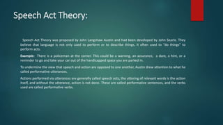 Speech Act Theory:
Speech Act Theory was proposed by John Langshaw Austin and had been developed by John Searle. They
believe that language is not only used to perform or to describe things, it often used to “do things” to
perform acts.
Example: There is a policeman at the corner. This could be a warning, an assurance, a dare, a hint, or a
reminder to go and take your car out of the handicapped space you are parked in.
To undermine the view that speech and action are opposed to one another, Austin drew attention to what he
called performative utterances.
Actions performed via utterances are generally called speech acts, the uttering of relevant words is the action
itself, and without the utterance, action is not done. These are called performative sentences, and the verbs
used are called performative verbs.
 