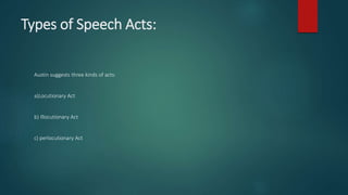 Types of Speech Acts:
Austin suggests three kinds of acts:
a)Locutionary Act
b) Illocutionary Act
c) perlocutionary Act
 