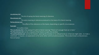 Locutionary Act:
The Act of saying the literal meaning of utterance.
Illocutionary Act:
The extra meaning of utterance produced on the basis of its literal meaning.
Perlocutionary act:
The effect of the utterance on the hearer, depending on specific circumstances.
Example:
It’s stuffy in here.
The Locutionary Act is the saying of it with its literal meaning “There isn’t enough fresh air in here.”
The illocutionary Act can be a request of the hearer to open the window.
The perlocutionary act can be the hearers opening the window or his refusal to do so. In fact we might utter , to make a
statement, a request, an explanation or for some other communicative purposes. This is also known as illocutionary
force of action.
 