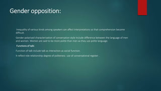 Gender opposition:
Inequality of various kinds among speakers can affect interpretations so that comprehension became
difficult.
Gender-polarised characterization of conversation style include difference between the language of men
and women. Women are said to be more polite than men as they use polite language.
Functions of talk:
Function of talk include talk as interaction as social function.
It reflect role relationship degree of politeness use of conversational register .
 