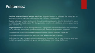 Politeness:
Penelope Brown and Stephan Levinson (1987) have developed a theory of politeness that should light on
general principles of brightness and that shows how it different cross culturally.
Positive politeness: Positive politeness is directed to addressee’s positive face, his desire that his wants
should be thought of as desirable. This strategy includes complements establishing common ground ,using
jobs, nicknames etc.
Negative politeness: It include showing difference, it highlights the persons Independence and possibility to
act on one’s own . This strategy includes questioning and presenting disagreements as opinions.
The greater the social distance between speaker and hearer the more politeness is expected.
The heavier imposition made on the hearer the more will generally have to be used.
Difference that might emerge in politeness expectations for women and for men almost certainly have
multiple sources and implications for gender practice far beyond mere making of difference.
 