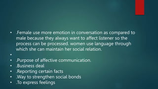• .Female use more emotion in conversation as compared to
male because they always want to affect listener so the
process can be processed. women use language through
which she can maintain her social relation.
•
• .Purpose of affective communication.
• .Business deal
• .Reporting certain facts
• .Way to strengthen social bonds
• .To express feelings
 
