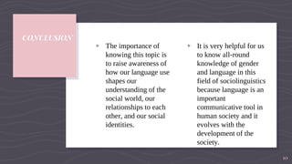 CONCLUSION
▹ The importance of
knowing this topic is
to raise awareness of
how our language use
shapes our
understanding of the
social world, our
relationships to each
other, and our social
identities.
▹ It is very helpful for us
to know all-round
knowledge of gender
and language in this
field of sociolinguistics
because language is an
important
communicative tool in
human society and it
evolves with the
development of the
society.
10
 