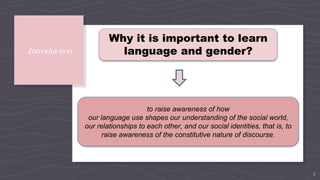 Introduction
2
Why it is important to learn
language and gender?
to raise awareness of how
our language use shapes our understanding of the social world,
our relationships to each other, and our social identities, that is, to
raise awareness of the constitutive nature of discourse.
 