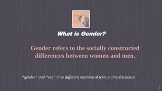 What is Gender?
▹ Gender refers to the socially constructed
differences between women and men.
▹ “gender” and “sex” have different meaning of term in this discussion.
3
 