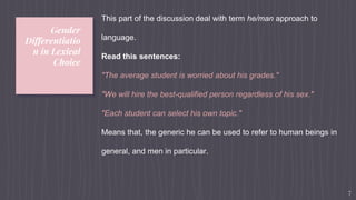 Gender
Differentiatio
n in Lexical
Choice
7
This part of the discussion deal with term he/man approach to
language.
Read this sentences:
"The average student is worried about his grades."
"We will hire the best-qualified person regardless of his sex."
"Each student can select his own topic."
Means that, the generic he can be used to refer to human beings in
general, and men in particular.
 