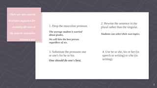There are also several
strategies suggested for
avoiding the uses of
the generic masculine
pronoun are:
1. Drop the masculine pronoun.
The average student is worried
about grades.
We will hire the best person
regardless of sex.
2. Rewrite the sentence in the
plural rather than the singular.
Students can select their own topics.
3. Substitute the pronouns one
or one's for he or his.
One should do one's best.
4. Use he or she, his or her (in
speech or writing) or s/he (in
writing).
8
 