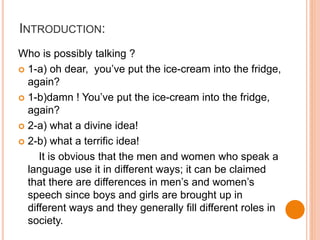 INTRODUCTION:
Who is possibly talking ?
 1-a) oh dear, you’ve put the ice-cream into the fridge,
again?
 1-b)damn ! You’ve put the ice-cream into the fridge,
again?
 2-a) what a divine idea!
 2-b) what a terrific idea!
It is obvious that the men and women who speak a
language use it in different ways; it can be claimed
that there are differences in men’s and women’s
speech since boys and girls are brought up in
different ways and they generally fill different roles in
society.
 
