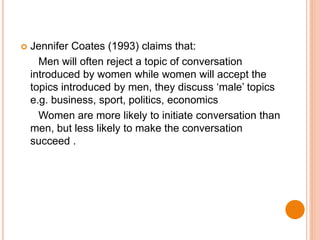  Jennifer Coates (1993) claims that:
Men will often reject a topic of conversation
introduced by women while women will accept the
topics introduced by men, they discuss ‘male’ topics
e.g. business, sport, politics, economics
Women are more likely to initiate conversation than
men, but less likely to make the conversation
succeed .
 