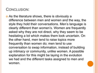 CONCLUSION:
 As the literature shows, there is obviously a
difference between men and women and the way, the
style they hold their conversations. Men’s language is
clearly different than women’s. Women are frequently
asked why they are not direct, why they seem to be
hesitating a lot which makes them look uncertain. On
the other hand, men tend to raise topics more
frequently than women do; men tend to use
conversation to swap information, instead of building
up intimacy or community, unlike women. A possible
explanation for this might be laying in the evolution
we had and the different tasks assigned to men and
women.
 